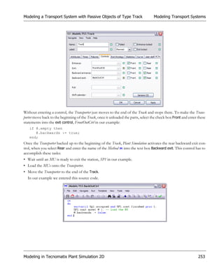 Modeling a Transport System with Passive Objects of Type Track                      Modeling Transport Systems




Without entering a control, the Transporter just moves to the end of the Track and stops there. To make the Trans-
porter move back to the beginning of the Track, once it unloaded the parts, select the check box Front and enter these
statements into the exit control, FrontOutCtrl in our example:
   if @.empty then
      @.backwards := true;
   end;
Once the Transporter backed up to the beginning of the Track, Plant Simulation activates the rear backward exit con-
trol, when you select Rear and enter the name of the Method into the text box Backward exit. This control has to
accomplish these tasks:
• Wait until an MU is ready to exit the station, SP1 in our example.
• Load the MUs onto the Transporter.
• Move the Transporter to the end of the Track.
  In our example we entered this source code.




Modeling in Tecnomatix Plant Simulation 2D                                                                       253
 