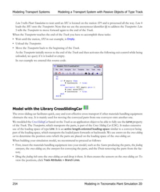 Modeling Transport Systems                 Modeling a Transport System with Passive Objects of Type Track


  Line 3 tells Plant Simulation to wait until an MU is located on the station SP1 and is processed all the way. Line 4
  loads the MU onto the Transporter. Note that we use the anonymous identifier @ to address the Transporter. Line
  5 tells the Transporter to move forward again to the end of the Track.
When the Transporter reaches the end of the Track you have to accomplish these tasks:
• Wait until the station, SP2 in our example, is Empty.
• Unload the Transporter.
• Move the Transporter back to the beginning of the Track.
  As the Transporter initially moves to the end of the Track and then activates the following exit control while being
  unloaded, we query if it is loaded or empty.
  In our example we entered this source code.




Model with the Library CrossSlidingCar
The cross-sliding car facilitates quick, easy and cost-effective cross transport if other materials handling equipment
obstructs the way. It is mainly used for moving the conveyed parts from one conveyor onto another one.
We modeled the CrossSlidingCar based on the Track as an application object to be able to fully use the curve property
of the Track. The Transporter, which transports the parts, is part of the Cross Sliding Car (CSC). It makes extensive
use of the loading space of type Line. It is an active length-oriented loading space similar to a conveyor being
part of the loading space, which transports the loaded parts forwards or backwards. We use sensors on the cross-sliding
car to determine the position onto which the parts are placed on the loading space of the cross-sliding car.
When building your simulation model, we recommend to proceed as follows:
• First, insert the materials handling equipment into your model, such as the Source producing the parts, the feeding
  conveyors, the cross-sliding car, the conveyors for conveying the parts, and the Drain removing the parts from the fac-
  tory.
• Drag the feeding belt onto the cross-sliding car and drop it there. It then creates the sensors on the cross-sliding car. To
  view the positions, click Track Attributes > Branch Lines.




254                                                                  Modeling in Tecnomatix Plant Simulation 2D
 