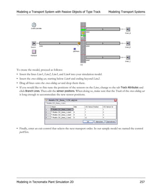 Modeling a Transport System with Passive Objects of Type Track                      Modeling Transport Systems




To create the model, proceed as follows:
• Insert the lines Line1, Line2, Line3, and Line4 into your simulation model.
• Insert the cross-sliding car, starting below Line4 and ending beyond Line2.
• Drag all lines onto the cross-sliding car and drop them there.
• If you would like to fine-tune the positions of the sensors on the Lines, change to the tab Track Attributes and
  click Branch Lines. Then edit the sensor positions. When doing so, make sure that the Track of the cross-sliding car
  is long enough to accommodate the new sensor positions.




• Finally, enter an exit control that selects the next transport order. In our sample model we named the control
  partHere.




Modeling in Tecnomatix Plant Simulation 2D                                                                       257
 