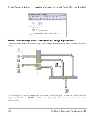 Modeling Transport Systems              Modeling a Transport System with Passive Objects of Type Track




Model a Cross-sliding Car that Distributes and Brings Together Parts
This sample model shows how the CrossSlidingCar distributes parts and brings parts products from several feeding
conveyors.




The cross-sliding car CSC receives driving orders from the two feeding conveyors Line and Line1. It then distributes
the parts onto the three Lines AA, BB, and CC. The method setNewTarget sets the destination for the products at the
sensor positions.




258                                                             Modeling in Tecnomatix Plant Simulation 2D
 