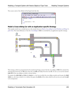 Modeling a Transport System with Passive Objects of Type Track                          Modeling Transport Systems


The source code of the Method setNewTarget looks like this:




Model a Cross-sliding Car with an Application-specific Strategy
This sample model uses a similar layout as the model shown in Model a Cross-sliding Car that Distributes and Brings To-
gether Parts. The main difference is that the CrossSlidingCar CSC1 is controlled by an application-specific strategy.




This strategy, which we programmed in the method myStrategy, ensures that the cross-sliding car CSC1 first unloads the
arriving parts from the Line AA, then from the Line BB and finally from the Line CC. To do so, we use the internal
order list of the cross-sliding car, which is shown below.
It contains the order date and time, the source, i.e., the Line at which the cross-sliding car picks up the part, the desti-
nation, i.e., the Line at which it is to deliver the part, the priority of the order, which we do not use yet, and the part
to be transported.




Modeling in Tecnomatix Plant Simulation 2D                                                                            259
 