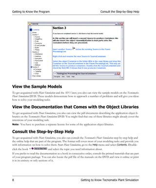 Getting to Know the Program                                                     Consult the Step-by-Step Help




View the Sample Models
To get acquainted with Plant Simulation and the 3D Viewer, you also can view the sample models on the Tecnomatix
Plant Simulation DVD. These models demonstrate how to approach a number of problems and will give you ideas
how to solve your modeling tasks.

View the Documentation that Comes with the Object Libraries
To get acquainted with Plant Simulation, you also can view the pdf documents describing the application object li-
braries on the Tecnomatix Plant Simulation DVD. You might find that one of these libraries might already cover the
intentions of your modeling task.
Note: You have to purchase a separate license for some of the application object libraries.


Consult the Step-by-Step Help
To get acquainted with Plant Simulation, you also can consult the Tecnomatix Plant Simulation step-by-step help and
the online help that are part of the program. The former will cover most of your modeling tasks and provide you
with information on how to solve them. Start Plant Simulation, go to the Help menu and select Contents. Double-
click the book                  and select the topic you need information about.
If you prefer to read the documentation as a book in consecutive order, consult the printed materials that are part
of your program package. You can also locate the pdf file of the manuals on the DVD and view it online or print
it in its entirety or only sections of it.




8                                                             Getting to Know Tecnomatix Plant Simulation
 