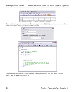 Modeling Transport Systems             Modeling a Transport System with Passive Objects of Type Track




The method myStrategy sorts this table ascending according to column 2 (source) and returns the row with the num-
ber 1. Therefore the first order in the table will be executed.




Creating a 3D model from our 2D model allows us to visualize the flow of parts even better. To do so:
• Click Start 3D Viewer on the toolbar 3D.




260                                                           Modeling in Tecnomatix Plant Simulation 2D
 