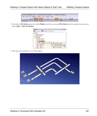 Modeling a Transport System with Passive Objects of Type Track                 Modeling Transport Systems




• Click the tab 3D Library, open the folder Models, and click our model CSC_Demo_3 with the right mouse button.
  Select Open > New 3D Window.




• This opens the model in a new 3D window.




Modeling in Tecnomatix Plant Simulation 2D                                                                261
 