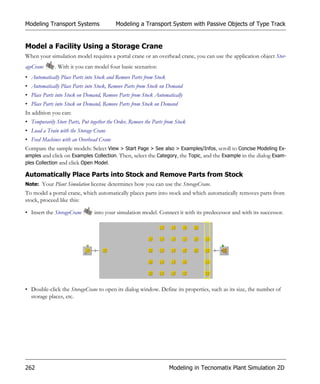 Modeling Transport Systems                  Modeling a Transport System with Passive Objects of Type Track


Model a Facility Using a Storage Crane
When your simulation model requires a portal crane or an overhead crane, you can use the application object Stor-
ageCrane      . With it you can model four basic scenarios:
• Automatically Place Parts into Stock and Remove Parts from Stock
• Automatically Place Parts into Stock, Remove Parts from Stock on Demand
• Place Parts into Stock on Demand, Remove Parts from Stock Automatically
• Place Parts into Stock on Demand, Remove Parts from Stock on Demand
In addition you can:
• Temporarily Store Parts, Put together the Order, Remove the Parts from Stock
• Load a Train with the Storage Crane
• Feed Machines with an Overhead Crane
Compare the sample models: Select View > Start Page > See also > Examples/Infos, scroll to Concise Modeling Ex-
amples and click on Examples Collection. Then, select the Category, the Topic, and the Example in the dialog Exam-
ples Collection and click Open Model.

Automatically Place Parts into Stock and Remove Parts from Stock
Note: Your Plant Simulation license determines how you can use the StorageCrane.
To model a portal crane, which automatically places parts into stock and which automatically removes parts from
stock, proceed like this:

• Insert the StorageCrane        into your simulation model. Connect it with its predecessor and with its successor.




• Double-click the StorageCrane to open its dialog window. Define its properties, such as its size, the number of
  storage places, etc.




262                                                                  Modeling in Tecnomatix Plant Simulation 2D
 