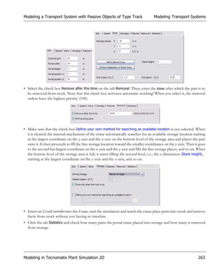 Modeling a Transport System with Passive Objects of Type Track                        Modeling Transport Systems




• Select the check box Remove after this time on the tab Removal. Then, enter the time after which the part is to
  be removed from stock. Note that this check box activates automatic stocking! When you select it, the removal
  orders have the highest priority (100).




• Make sure that the check box Define your own method for searching an available location is not selected. When
  it is cleared, the internal mechanism of the crane automatically searches for an available storage location starting
  at the largest coordinate on the y-axis and the x-axis on the bottom level of the storage area and places the part
  onto it. It then proceeds to fill the free storage location toward the smaller coordinates on the y-axis. Then it goes
  to the second but largest coordinate on the x-axis and the y-axis and fills the free storage places, and so on. When
  the bottom level of the storage area is full, it starts filling the second level, i.e., the z-dimension (Stack height),
  starting at the largest coordinate on the y-axis and the x-axis, and so on.




• Insert an EventController into the Frame, start the simulation and watch the crane place parts into stock and remove
  them from stock without you having to interfere.
• Click the tab Statistics and check how many parts the portal crane placed into storage and how many it removed
  from storage.




Modeling in Tecnomatix Plant Simulation 2D                                                                          263
 