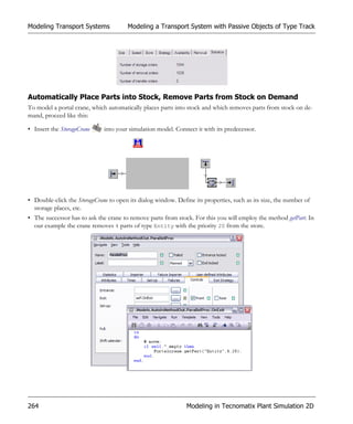 Modeling Transport Systems              Modeling a Transport System with Passive Objects of Type Track




Automatically Place Parts into Stock, Remove Parts from Stock on Demand
To model a portal crane, which automatically places parts into stock and which removes parts from stock on de-
mand, proceed like this:

• Insert the StorageCrane     into your simulation model. Connect it with its predecessor.




• Double-click the StorageCrane to open its dialog window. Define its properties, such as its size, the number of
  storage places, etc.
• The successor has to ask the crane to remove parts from stock. For this you will employ the method getPart. In
  our example the crane removes 4 parts of type Entity with the priority 20 from the store.




264                                                            Modeling in Tecnomatix Plant Simulation 2D
 