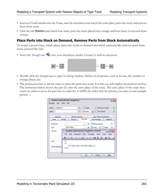 Modeling a Transport System with Passive Objects of Type Track                        Modeling Transport Systems


• Insert an EventController into the Frame, start the simulation and watch the crane place parts into stock and remove
  them from stock.
• Click the tab Statistics and check how many parts the crane placed into storage and how many it removed from
  storage.

Place Parts into Stock on Demand, Remove Parts from Stock Automatically
To model a portal crane, which places parts into stock on demand and which automatically removes parts from
stock, proceed like this:

• Insert the StorageCrane       into your simulation model. Connect it with its successor.




• Double-click the StorageCrane to open its dialog window. Define its properties, such as its size, the number of
  storage places, etc.
• The predecessor has to ask the crane to place the parts into stock. For this you will employ the method storePart.
  The instruction below moves the part (@) onto the entry place of the crane. The entry place of the crane then
  enters an order to move the part into its order list. It fulfills the order with the priority you enter, in our example
  priority 1.




Modeling in Tecnomatix Plant Simulation 2D                                                                          265
 