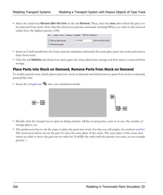 Modeling Transport Systems                Modeling a Transport System with Passive Objects of Type Track


• Select the check box Remove after this time on the tab Removal. Then, enter the time after which the part is to
  be removed from stock. Note that this check box activates automatic stocking! When you select it, the removal
  orders have the highest priority (100).




• Insert an EventController into the Frame, start the simulation and watch the crane place parts into stock and remove
  them from stock.
• Click the tab Statistics and check how many parts the crane placed into storage and how many it removed from
  storage.

Place Parts into Stock on Demand, Remove Parts from Stock on Demand
To model a portal crane, which places parts into stock on demand and which removes parts from stock on demand,
proceed like this:

• Insert the StorageCrane       into your simulation model.




• Double-click the StorageCrane to open its dialog window. Define its properties, such as its size, the number of
  storage places, etc.
• The predecessor has to ask the crane to place the parts into stock. For this you will employ the method storePart.
  The instruction below moves the part (@) onto the entry place of the crane. The entry place of the crane then
  enters an order to move the part into its order list. It fulfills the order with the priority you enter, in our example
  priority 1.




266                                                                Modeling in Tecnomatix Plant Simulation 2D
 
