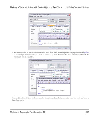 Modeling a Transport System with Passive Objects of Type Track                      Modeling Transport Systems




  • The successor has to ask the crane to remove parts from stock. For this you will employ the method getPart.
    In our example the crane retrieves 4 parts of type Entity from the store. The crane enters this order with the
    priority 20 into its order list.




• Insert an EventController into the Frame, start the simulation and watch the crane place parts into stock and remove
  them from stock.




Modeling in Tecnomatix Plant Simulation 2D                                                                       267
 