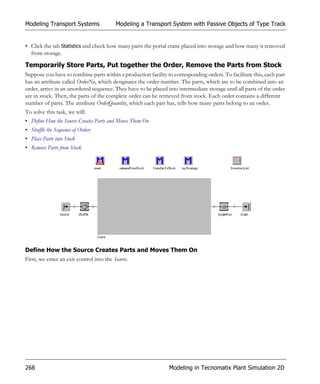 Modeling Transport Systems                Modeling a Transport System with Passive Objects of Type Track


• Click the tab Statistics and check how many parts the portal crane placed into storage and how many it removed
  from storage.

Temporarily Store Parts, Put together the Order, Remove the Parts from Stock
Suppose you have to combine parts within a production facility to corresponding orders. To facilitate this, each part
has an attribute called OrderNo, which designates the order number. The parts, which are to be combined into an
order, arrive in an unordered sequence. They have to be placed into intermediate storage until all parts of the order
are in stock. Then, the parts of the complete order can be retrieved from stock. Each order contains a different
number of parts. The attribute OrderQuantity, which each part has, tells how many parts belong to an order.
To solve this task, we will:
• Define How the Source Creates Parts and Moves Them On
• Shuffle the Sequence of Orders
• Place Parts into Stock
• Remove Parts from Stock




Define How the Source Creates Parts and Moves Them On
First, we enter an exit control into the Source.




268                                                             Modeling in Tecnomatix Plant Simulation 2D
 