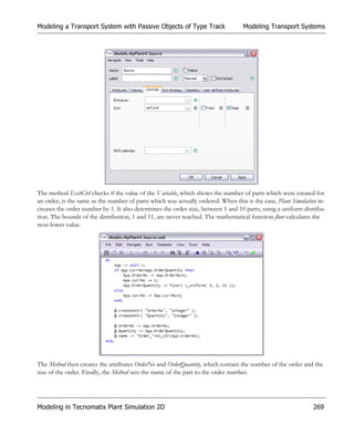 Modeling a Transport System with Passive Objects of Type Track                    Modeling Transport Systems




The method ExitCtrl checks if the value of the Variable, which shows the number of parts which were created for
an order, is the same as the number of parts which was actually ordered. When this is the case, Plant Simulation in-
creases the order number by 1. It also determines the order size, between 1 and 10 parts, using a uniform distribu-
tion. The bounds of the distribution, 1 and 11, are never reached. The mathematical function floor calculates the
next-lower value.




The Method then creates the attributes OrderNo and OrderQuantity, which contain the number of the order and the
size of the order. Finally, the Method sets the name of the part to the order number.




Modeling in Tecnomatix Plant Simulation 2D                                                                    269
 