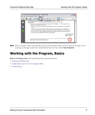 Consult the Step-by-Step Help                                           Working with the Program, Basics




                           For printing, enter this
                           page number




                                                                               Do not enter this
                                                                               page number




Note: When you print a topic of the pdf file, do not enter the page number on the bottom of the page you are
      viewing, but the page number the Adobe Reader shows on the toolbar Page Navigation.


Working with the Program, Basics
Basics of working with Plant Simulation provides information about:
• Working with Window Types
• Finding Objects and Text in Your Simulation Model
• Selecting Settings




Getting to Know Tecnomatix Plant Simulation                                                                    9
 