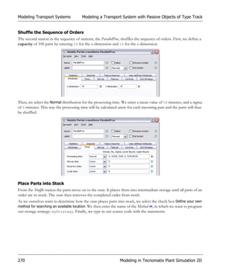Modeling Transport Systems               Modeling a Transport System with Passive Objects of Type Track


Shuffle the Sequence of Orders
The second station in the sequence of stations, the ParallelProc, shuffles the sequence of orders. First, we define a
capacity of 100 parts by entering 10 for the x-dimension and 10 for the y-dimension.




Then, we select the Normal distribution for the processing time. We enter a mean value of 10 minutes, and a sigma
of 5 minutes. This way the processing time will be calculated anew for each incoming part and the parts will thus
be shuffled.




Place Parts into Stock
From the Shuffle station the parts move on to the crane. It places them into intermediate storage until all parts of an
order are in stock. The crane then removes the completed order from stock.
As we ourselves want to determine how the crane places parts into stock, we select the check box Define your own
method for searching an available location. We then enter the name of the Method , in which we want to program
our storage strategy: myStrategy. Finally, we type in our source code with the statements.




270                                                              Modeling in Tecnomatix Plant Simulation 2D
 