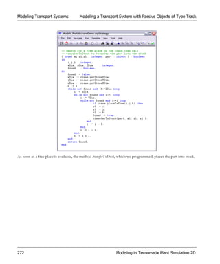 Modeling Transport Systems             Modeling a Transport System with Passive Objects of Type Track




As soon as a free place is available, the method transferToStock, which we programmed, places the part into stock.




272                                                            Modeling in Tecnomatix Plant Simulation 2D
 
