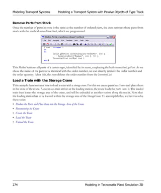 Modeling Transport Systems                  Modeling a Transport System with Passive Objects of Type Track


Remove Parts from Stock
Once the number of parts in store is the same as the number of ordered parts, the crane removes these parts from
stock with the method releaseFromStock, which we programmed.




This Method retrieves all parts of a certain type, identified by its name, employing the built-in method getPart. As we
chose the name of the part to be identical with the order number, we can directly retrieve the order number and
the order quantity. After this, the crane deletes the order number from the InventoryList.

Load a Train with the Storage Crane
This example demonstrates how to load a train with a storage crane. For this we create parts in a Source and place them
in the store of the crane. As soon as a train arrives at the loading station, the crane loads the parts onto it. The loaded
train then leaves the storage area of the crane, and will be unloaded at another station along the tracks. Note that
the loading station has to be located within the storage area of the StorageCrane. To accomplish this, we have to solve
these tasks:
• Produce the Parts and Place them into the Storage Area of the Crane
• Parameterize the Crane
• Create the Train
• Load the Train
• Unload the Train




274                                                                     Modeling in Tecnomatix Plant Simulation 2D
 