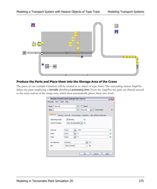Modeling a Transport System with Passive Objects of Type Track                     Modeling Transport Systems




Produce the Parts and Place them into the Storage Area of the Crane
The parts, in our example Containers, will be created in an object of type Source. The succeeding station SingleProc
delays the parts employing a normally distributed processing time. From the SingleProc the parts are directly moved
to the entry station of the storage crane, which then automatically places them into stock.




Modeling in Tecnomatix Plant Simulation 2D                                                                     275
 