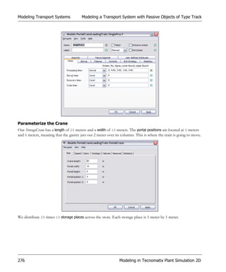 Modeling Transport Systems             Modeling a Transport System with Passive Objects of Type Track




Parameterize the Crane
Our StorageCrane has a length of 20 meters and a width of 10 meters. The portal positions are located at 0 meters
and 8 meters, meaning that the gantry juts out 2 meter over its columns. This is where the train is going to move.




We distribute 20 times 10 storage places across the store. Each storage place is 1 meter by 1 meter.




276                                                            Modeling in Tecnomatix Plant Simulation 2D
 
