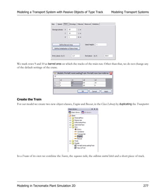 Modeling a Transport System with Passive Objects of Type Track                          Modeling Transport Systems




We mark rows 9 and 10 as barred area on which the tracks of the train run. Other than that, we do not change any
of the default settings of the crane.




Create the Train
For our model we create two new object classes, Engine and Boxcar, in the Class Library by duplicating the Transporter:




In a Frame of its own we combine the Source, the sequence table, the collision control hitch and a short piece of track.




Modeling in Tecnomatix Plant Simulation 2D                                                                            277
 