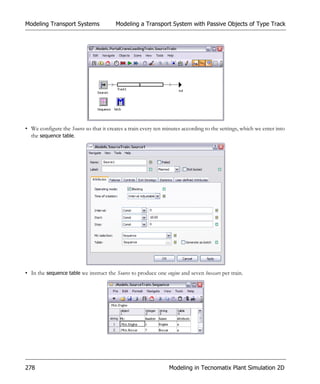 Modeling Transport Systems              Modeling a Transport System with Passive Objects of Type Track




• We configure the Source so that it creates a train every ten minutes according to the settings, which we enter into
  the sequence table.




• In the sequence table we instruct the Source to produce one engine and seven boxcars per train.




278                                                             Modeling in Tecnomatix Plant Simulation 2D
 