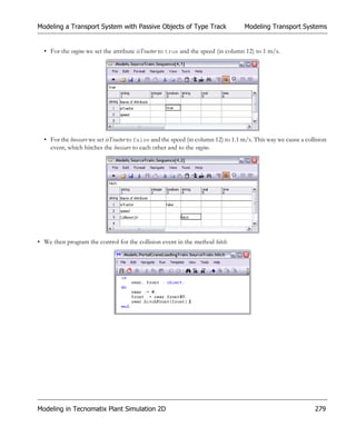 Modeling a Transport System with Passive Objects of Type Track                    Modeling Transport Systems


  • For the engine we set the attribute isTractor to true and the speed (in column 12) to 1 m/s.




  • For the boxcars we set isTractor to false and the speed (in column 12) to 1.1 m/s. This way we cause a collision
    event, which hitches the boxcars to each other and to the engine.




• We then program the control for the collision event in the method hitch.




Modeling in Tecnomatix Plant Simulation 2D                                                                     279
 