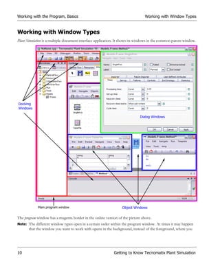 Working with the Program, Basics                                                Working with Window Types


Working with Window Types
Plant Simulation is a multiple-document interface application. It shows its windows in the common parent window.




Docking
Windows

                                                                             Dialog Windows




            Main program window                                  Object Windows

The program window has a magenta border in the online version of the picture above.
Note: The different window types open in a certain order within the program window. At times it may happen
       that the window you want to work with opens in the background, instead of the foreground, where you




10                                                          Getting to Know Tecnomatix Plant Simulation
 