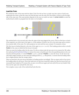 Modeling Transport Systems                   Modeling a Transport System with Passive Objects of Type Track


Load the Train
We model the track of the train with the object Track. For this we have to make sure that a piece of track runs
underneath the crane so that the crane can load the parts onto the train. We thus define a sensor on the far right
side of the crane area. The exact position depends on the way we model our track. As sensor control we enter the
method load in which we program how the train is to be loaded.




The method load is to be executed only, when the engine of the train triggered the sensor. Thus we first have to check
if the respective car of the train is the engine, i.e., if the attribute isTractor is true. If so, the train stops and we retrieve
the contents table of the crane. For safety purposes we wait until the store contains 10 containers at least.
The first boxcar is hitched directly to the rear of the engine (engine.rearMU). The loading position refers to the X-
Position of the crane at which the first boxcar is located.
Then we create the loading orders for the crane. For this we always take the last entry in its contents list. We utilize
the method getPartFromPositionToObject to instruct the crane to load the part from the specified position in the con-
tents list with the priority 20 to the X-Position loadPos, and the Y-Position 10 onto the boxcar. As the boxcar can
only hold a single container, we also enter the loading position (1,1). The priority 20 ensures that the loading orders
have a higher priority than the storage orders.
Then we proceed to the next boxcar and adjust its loading position accordingly. This we repeat until we have given
the loading orders for all boxcars. Note that until now we only have issued the orders, but that the boxcars have not
necessarily been loaded yet! To ensure this, we pass over all boxcars again and wait until all boxcars are loaded. Only
then can the engine start and pull the train away.
Our complete source code of the method load looks like this:




280                                                                     Modeling in Tecnomatix Plant Simulation 2D
 