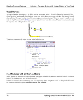 Modeling Transport Systems               Modeling a Transport System with Passive Objects of Type Track


Unload the Train
At another location along the track we define another sensor and assign it the method unload as its control. This
Method is only to be executed, when the engine triggers the sensor. First we stop the train. The first boxcar is located
directly behind the engine. Starting from this boxcar we pass over the entire train. When the boxcar is loaded, we wait
until the SingleProc named SP is Empty and then move the Container onto this station. When all boxcars are unloaded,
the engine can start pulling the train away again.




The complete source code of the method unload looks like this:




Feed Machines with an Overhead Crane
In this example we demonstrate how to transport heavy parts that are to be processed from one machine to another
machine on the shop floor with an overhead crane.
For this we instantiate the object StorageCrane. The only setting of the StorageCrane which we change is to deactivate
the automatic removal of parts (Removal > Remove after this time).




282                                                               Modeling in Tecnomatix Plant Simulation 2D
 