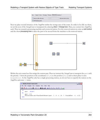 Modeling a Transport System with Passive Objects of Type Track                      Modeling Transport Systems




Next we place several instances of the SingleProc within the storage area of the crane. In order to be able see them,
we set the icon of the StorageCrane to transparent by selecting View > Change Icon. Then, we connect two SingleProcs
each. Thus we created a processing machine and a removal station. For this removal station we enter an exit control
and the short processing time it takes the part to be moved from the machine to the removal station.




Within the exit control we first assign the current part. Then we instruct the StorageCrane to transport the part with
the priority 2 from the position at the coordinates (13,6) to the position (10,3) and to there place it onto
SingleProc1. As the SingleProc only has a single processing station, we do not have to specify the station on the
SingleProc and enter -1 twice.




Modeling in Tecnomatix Plant Simulation 2D                                                                       283
 