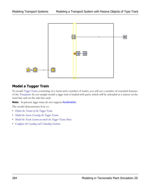 Modeling Transport Systems                  Modeling a Transport System with Passive Objects of Type Track




Model a Tugger Train
To model Tugger Trains, consisting of a tractor and a number of trailers, you will use a number of extended features
of the Transporter. In our sample model a tugger train is loaded with parts, which will be unloaded at a station on the
main line and on the side line each.
Note: At present tugger trains do not support Acceleration.
The model demonstrates how to:
• Define the Tractor of the Tugger Train.
• Model the Source Creating the Tugger Trains.
• Model the Track System on which the Tugger Trains Move.
• Configure the Loading and Unloading Stations.




284                                                              Modeling in Tecnomatix Plant Simulation 2D
 