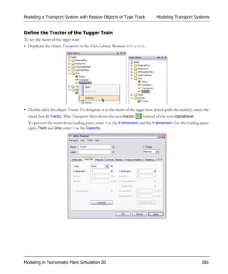 Modeling a Transport System with Passive Objects of Type Track                           Modeling Transport Systems


Define the Tractor of the Tugger Train
To set the tractor of the tugger train:
• Duplicate the object Transporter in the Class Library. Rename it Tractor.




• Double-click the object Tractor. To designate it as the tractor of the tugger train, which pulls the trailer(s), select the
  check box Is Tractor. This Transporter then shows the icon tractor            instead of the icon Operational.
  To prevent the tractor from loading parts, enter 0 as the X-dimension and the Y-dimension. For the loading space
  types Track and Line, enter 0 as the Capacity.




Modeling in Tecnomatix Plant Simulation 2D                                                                              285
 