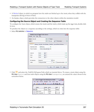 Modeling a Transport System with Passive Objects of Type Track                        Modeling Transport Systems


• A Method object, in which we program how the trailers are hitched up to the tractor, when they collide with the
  transporter driving in front of them.
• An Interface object, which provides the connection to the other objects within the simulation model.
Configuring the Source Object and Creating the Sequence Table
To configure the Source object, which creates the tractors and the trailers, which make up the tugger train, double-click
its icon.
To produce the objects as a sequence according to the settings, which we enter into the sequence table:
• Select MU selection > Sequence.




• Click      and select the TableFile MySequenceTable, which we inserted above. To create a tractor object using the
  MU class Tractor and four trailer objects using the MU class Transporter, we entered the values shown in the
  screenshot below.




Modeling in Tecnomatix Plant Simulation 2D                                                                          287
 