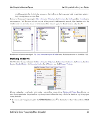 Working with Window Types                                                       Working with the Program, Basics


       would expect it to be. If this is the case, move the windows in the foreground aside to access the window
       into which you want to enter data.
Instead of closing and reopening the Class Library, the 3D Library, the Favorites, the Toolbox, and the Console, you
can hide them: Click to auto hide the window. When you then click in another window, Plant Simulation hides the
window until you move the mouse over the name of the window again. To deactivate auto hide, click .




For further information compare The Plant Simulation Program Window in the Reference section of the Online Help.

Docking Windows
Plant Simulation docking windows are the Class Library, the 3D Library, the Favorites, the Toolbox, the Console, the Menu
Bar, the Standard Toolbar, the Simulation Toolbar, the 3D Toolbar, and the Debugger Toolbar.




Docking windows have a red border in the online version of the picture below Working with Window Types. Docking win-
dows always open in the foreground, on top of any other windows, i.e., they will also be placed on top of any open
dialog windows.
• To undock a docking window, click the Window Position button           in the title bar of the window and select Float-
  ing.




Getting to Know Tecnomatix Plant Simulation                                                                          11
 