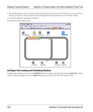 Modeling Transport Systems              Modeling a Transport System with Passive Objects of Type Track


• An unloading station on the main line and the side line each, plus a Drain each, which removes the parts from
  the lines. For the two Drains, which we named ShippingMain and ShippingSide, we use the default settings.
• An EventController for running the simulation.
Our finished model looks like this.




Configure the Loading and Unloading Stations
Configure the loading station on the tab Attributes. Select the object which provides the parts (parts from) and the
object on which the tugger train moves (target is on). In our case this is the SourceParts and the Track.




290                                                             Modeling in Tecnomatix Plant Simulation 2D
 