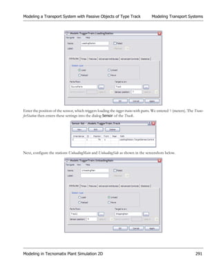Modeling a Transport System with Passive Objects of Type Track                       Modeling Transport Systems




Enter the position of the sensor, which triggers loading the tugger trains with parts. We entered 7 (meters). The Trans-
ferStation then enters these settings into the dialog Sensor of the Track.




Next, configure the stations UnloadingMain and UnloadingSide as shown in the screenshots below.




Modeling in Tecnomatix Plant Simulation 2D                                                                        291
 