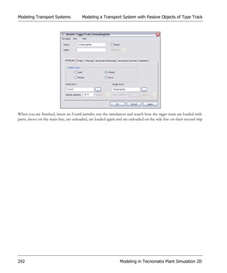 Modeling Transport Systems              Modeling a Transport System with Passive Objects of Type Track




When you are finished, insert an EventController, run the simulation and watch how the tugger trains are loaded with
parts, move on the main line, are unloaded, are loaded again and are unloaded on the side line on their second trip.




292                                                            Modeling in Tecnomatix Plant Simulation 2D
 