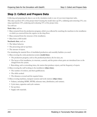 Preparing Data for the Simulation with DataFit                                Step 2: Collect and Prepare Data


Step 2: Collect and Prepare Data
Collecting and preparing the data to use in the simulation study is one of your most important tasks.
This takes up about 35% of the project time! Creating the model takes up 25%, validating and correcting 15%, run-
ning experiments 10%, analyzing and evaluating 15% of the project time.
You will use:
Static data, such as:
• Data extracted from the production program, which you collected by watching the machines in the installation
  or which you received from the experts on the shop floor.
• Data extracted from the structure of the installation.
• Data from a shift model.
Stochastic data, such as:
• The failure behavior.
• The processing and set-up times.
• The amount of rejects.
For simulating the material flow of interlinked production and assembly facilities you need:
1. Data covering the entire production system (model data):
  • The production program, such as the produced products, the lot sizes, etc.
  • The layout of the installation, its structure, controls, and the points where parts are introduced into or dis-
    charged from the system.
  • Reworking, such as reworking times, the station that produces rejects, and the frequency of rejects.
2. Data covering the staff working in the installation (object data):
  • The number of workers, and their qualifications.
  • The shifts worked.
  • The distances covered and the required times.
3. Data covering machines, transport systems and work stations (object data):
  • Failures, including MTBF, MTTR, reference time, distribution, and variance.
  • Cycle times, capacities and cycle variance.
  • Set-up times.
  • Supply with materials.




294                                                             Modeling in Tecnomatix Plant Simulation 2D
 