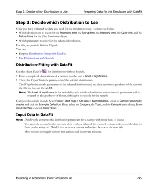 Step 3: Decide which Distribution to Use                        Preparing Data for the Simulation with DataFit


Step 3: Decide which Distribution to Use
Once you have collected the data you need for the simulation study, you have to decide:
• Which distributions to select for the Processing time, the Set-up time, the Recovery time, the Cycle time, and the
  Failure times for the Plant Simulation objects.
• Which parameters to enter for the selected distribution.
For this, we provide Statistics Wizards.
You can:
• Employ Distribution-Fitting with DataFit.
• Use Distributions with Bounds.

Distribution-Fitting with DataFit
Use the object DataFit        for distributions without bounds.
• Enter a sample of observations of a random number and a Level of significance.
• Then, the Wizard finds the parameters of the selected distribution.
  The Wizard estimates the parameters of the selected distribution(s) and then performs a goodness-of-fit test with
  the filtered data on the tab Fit.
  Note: The Level of significance is the probability with which a distribution with estimated parameters will be
           rejected by the goodness-of-fit test, although it is suitable for the sample.
Compare the sample models: Select View > Start Page > See also > Examples/Infos, scroll to Concise Modeling Ex-
amples and click on Examples Collection. Then, select the Category, the Topic, and the Example in the dialog Exam-
ples Collection and click Open Model.

Input Data in DataFit
Note: DataFit only computes the distribution parameters for a sample with more than 10 values.
       You can only proceed to the next tab, after you have selected the required settings and entered the data for
       them on the active tab. DataFit then activates buttons and/or text boxes on the next tab.
       Most buttons are toggle buttons that activate and deactivate a feature.




Modeling in Tecnomatix Plant Simulation 2D                                                                     295
 