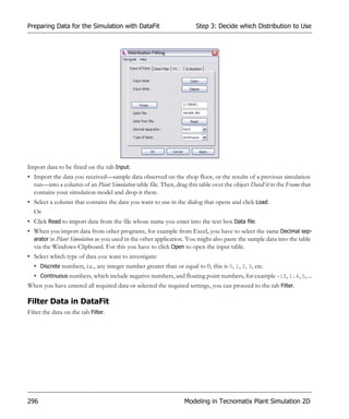 Preparing Data for the Simulation with DataFit                        Step 3: Decide which Distribution to Use




Import data to be fitted on the tab Input:
• Import the data you received—sample data observed on the shop floor, or the results of a previous simulation
  run—into a column of an Plant Simulation table file. Then, drag this table over the object DataFit in the Frame that
  contains your simulation model and drop it there.
• Select a column that contains the data you want to use in the dialog that opens and click Load.
  Or
• Click Read to import data from the file whose name you enter into the text box Data file.
• When you import data from other programs, for example from Excel, you have to select the same Decimal sep-
  arator in Plant Simulation as you used in the other application. You might also paste the sample data into the table
  via the Windows-Clipboard. For this you have to click Open to open the input table.
• Select which type of data you want to investigate:
  • Discrete numbers, i.e., any integer number greater than or equal to 0, this is 0, 1, 2, 3, etc.
  • Continuous numbers, which include negative numbers, and floating point numbers, for example -10, 1.4, 5, ...
When you have entered all required data or selected the required settings, you can proceed to the tab Filter.

Filter Data in DataFit
Filter the data on the tab Filter.




296                                                              Modeling in Tecnomatix Plant Simulation 2D
 