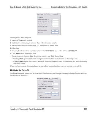 Step 3: Decide which Distribution to Use                         Preparing Data for the Simulation with DataFit




Filtering serves three purposes:
1. It cuts off data that is atypical.
2. It eliminates outliers, i.e., if removes these values from the sample.
3. It transforms data to a certain range, i.e., it translates or zooms data.
To filter data:
• You can, but do not have to enter a value for the Lower bound and a value for the Upper bound.
• Click Start to start filtering the data.
• This activates the buttons Show descriptive statistics and Open filtered data.
  • Clicking Show opens a table with descriptive statistics of the characteristics of the sample data.
  • Clicking Open filtered data opens a table with the sorted data to be used for data fitting, i.e., after eliminating
    unwanted values.
When you have entered the required data or selected the required settings, you can proceed to the tab Fit.

Fit Data in DataFit
DataFit estimates the parameters of the selected distribution(s) and then performs a goodness-of-fit test with the
filtered data on the tab FIT.




Modeling in Tecnomatix Plant Simulation 2D                                                                        297
 
