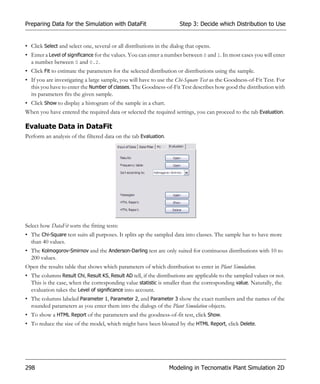 Preparing Data for the Simulation with DataFit                        Step 3: Decide which Distribution to Use


• Click Select and select one, several or all distributions in the dialog that opens.
• Enter a Level of significance for the values. You can enter a number between 0 and 1. In most cases you will enter
  a number between 0 and 0.2.
• Click Fit to estimate the parameters for the selected distribution or distributions using the sample.
• If you are investigating a large sample, you will have to use the Chi-Square Test as the Goodness-of-Fit Test. For
  this you have to enter the Number of classes. The Goodness-of-Fit Test describes how good the distribution with
  its parameters fits the given sample.
• Click Show to display a histogram of the sample in a chart.
When you have entered the required data or selected the required settings, you can proceed to the tab Evaluation.

Evaluate Data in DataFit
Perform an analysis of the filtered data on the tab Evaluation.




Select how DataFit sorts the fitting tests:
• The Chi-Square test suits all purposes. It splits up the sampled data into classes. The sample has to have more
  than 40 values.
• The Kolmogorov-Smirnov and the Anderson-Darling test are only suited for continuous distributions with 10 to
  200 values.
Open the results table that shows which parameters of which distribution to enter in Plant Simulation.
• The columns Result Chi, Result KS, Result AD tell, if the distributions are applicable to the sampled values or not.
  This is the case, when the corresponding value statistic is smaller than the corresponding value. Naturally, the
  evaluation takes the Level of significance into account.
• The columns labeled Parameter 1, Parameter 2, and Parameter 3 show the exact numbers and the names of the
  rounded parameters as you enter them into the dialogs of the Plant Simulation objects.
• To show a HTML Report of the parameters and the goodness-of-fit test, click Show.
• To reduce the size of the model, which might have been bloated by the HTML Report, click Delete.




298                                                               Modeling in Tecnomatix Plant Simulation 2D
 