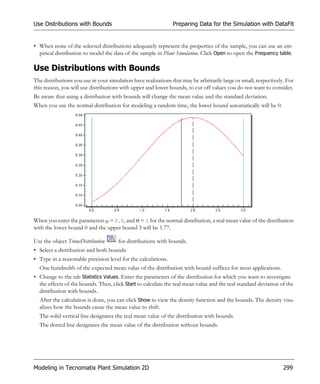 Use Distributions with Bounds                                   Preparing Data for the Simulation with DataFit


• When none of the selected distributions adequately represent the properties of the sample, you can use an em-
  pirical distribution to model the data of the sample in Plant Simulation. Click Open to open the Frequency table.

Use Distributions with Bounds
The distributions you use in your simulation have realizations that may be arbitrarily large or small, respectively. For
this reason, you will use distributions with upper and lower bounds, to cut off values you do not want to consider.
Be aware that using a distribution with bounds will change the mean value and the standard deviation.
When you use the normal distribution for modeling a random time, the lower bound automatically will be 0.




When you enter the parameters µ = 2.0, and  = 1 for the normal distribution, a real mean value of the distribution
with the lower bound 0 and the upper bound 3 will be 1.77.

Use the object TruncDistribution       for distributions with bounds.
• Select a distribution and both bounds.
• Type in a reasonable precision level for the calculations.
  One hundredth of the expected mean value of the distribution with bound suffices for most applications.
• Change to the tab Statistics Values. Enter the parameters of the distribution for which you want to investigate
  the effects of the bounds. Then, click Start to calculate the real mean value and the real standard deviation of the
  distribution with bounds.
  After the calculation is done, you can click Show to view the density function and the bounds. The density visu-
  alizes how the bounds cause the mean value to shift.
  The solid vertical line designates the real mean value of the distribution with bounds.
  The dotted line designates the mean value of the distribution without bounds.




Modeling in Tecnomatix Plant Simulation 2D                                                                         299
 