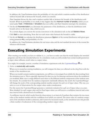 Executing Simulation Experiments                                                  Use Distributions with Bounds


  In addition, the TruncDistribution shows the probability of a hit, with which a random number of the distribution
  without bounds falls in between the bounds, which you entered.
  Plant Simulation throws the dice until a random number falls in between the bounds of the distribution with
  bounds. When its probability is too small, it may happen that the maximum number of samples, which you en-
  tered under Tools > Preferences > Simulation does not suffice and Plant Simulation interrupts the simulation.
• On the tab Parameterization you determine the parameters of the distribution, so that the distribution with
  bounds arrives as the mean value, which you set.
  To a certain degree you execute the reverse conversion to the calculation task on the tab Statistics Values.
  Click Start to start calculating. Note that not each mean value between the bounds is viable.
• On the tab Normal you calculate the distribution parameter Sigma  of the normal distribution with given quar-
  tering parameter Mu µ and probability of a hit.
  In addition, the TruncDistribution calculates the real mean value and the real standard deviation of the normal dis-
  tribution with bounds.


Executing Simulation Experiments
After creating your model, you have to validate it, i.e., you have to make sure that the model displays the intended
properties and shows the intended behavior. In a simulation study you will consider how certain model parameters
as input values influence result values as output values.
You might, for example, execute a number of simulation experiments with the ExperimentManager           to:
1. Arrive at statistically safe results.
  When you re-created an existing installation, you will compare the data you collected on the shop floor with the
  results of the simulation run.
  When your model contains random components, you will have to investigate how reliable the data resulting from
  the simulation runs is. This is especially important for data you use for drawing conclusions about the installation
  you modeled. Make sure to assign different seed values to the different random components of the random num-
  ber streams. To consider how the random components statistically influence the results the ExperimentManager
  will change the seeds of the corresponding random number streams for each set of input values. This way you
  arrive at a set of observations for the output values under consideration.
  For this reason the ExperimentManager generates a statistical evaluation for each set of input values you enter.
  More detailed, for each output value and for fixed input values you will receive a confidence interval and a min-
  max interval with a desired level of confidence.
  A confidence interval, which results from the observations, is an interval of numbers that contains the true mean
  value of the random number with the confidence level which you entered. The mean value of a random compo-
  nent of the simulation model is unknown, and it cannot be measured exactly, as the simulation runs only provide
  a finite number of realizations of the corresponding random output values.




300                                                             Modeling in Tecnomatix Plant Simulation 2D
 