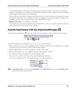 Execute Experiments with the ExperimentManager                                 Executing Simulation Experiments


  To statistically hedge the resulting data for random data, you not only average out the results of the different
  simulation experiments, but you also have to decide if the data allows to draw conclusions about the simulated
  system, despite of fluctuations of the resulting data.
  Be aware that one cannot draw conclusions with absolute safety. One can only make statements about a system
  with random components with a confidence level (level of significance) you define. Compare the chapter about
  confidence intervals in the documentation that comes with the library DataFit.
2. Optimize the results of the simulation experiment.
  To determine the parameters that will lead to the desired simulation results, or to optimize the results of the sim-
  ulation experiment, you can also use Genetic Algorithms.


Execute Experiments with the ExperimentManager
You find the ExperimentManager       in the Tools folder in the Class Library or on the toolbar Tools in the Toolbox.




Your Plant Simulation license determines how you can use the ExperimentManager.
• With a runtime license you can execute experiments with a simulation model. You can modify parameters in tables.
  You cannot change the structure of the ExperimentManager model.
• With an application license, you can also change the structure of the model.
• With a professional license, you can, in addition, define the experiments in a Method.
• The standard license does not support the ExperimentManager at all.
• The runtime license and the student license cannot control distributed simulations.
  You can use computers with the following license types as simulation machines:




Note: A simulation study contains several experiments. Each experiment executes several simulation runs,
       each of which leads to an observation.




Modeling in Tecnomatix Plant Simulation 2D                                                                         301
 