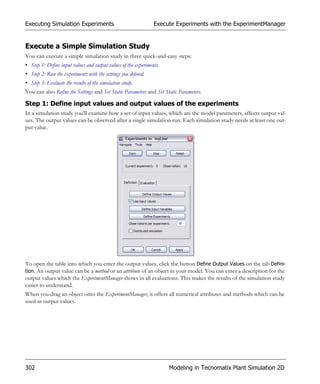 Executing Simulation Experiments                                Execute Experiments with the ExperimentManager


Execute a Simple Simulation Study
You can execute a simple simulation study in three quick-and-easy steps:
• Step 1: Define input values and output values of the experiments.
• Step 2: Run the experiments with the settings you defined.
• Step 3: Evaluate the results of the simulation study.
You can also Refine the Settings and Set Static Parameters and Set Static Parameters.

Step 1: Define input values and output values of the experiments
In a simulation study you’ll examine how a set of input values, which are the model parameters, affects output val-
ues. The output values can be observed after a single simulation run. Each simulation study needs at least one out-
put value.




To open the table into which you enter the output values, click the button Define Output Values on the tab Defini-
tion. An output value can be a method or an attribute of an object in your model. You can enter a description for the
output values which the ExperimentManager shows in all evaluations. This makes the results of the simulation study
easier to understand.
When you drag an object onto the ExperimentManager, it offers all numerical attributes and methods which can be
used as output values.




302                                                                   Modeling in Tecnomatix Plant Simulation 2D
 