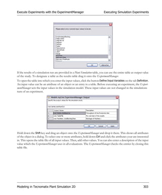 Execute Experiments with the ExperimentManager                                 Executing Simulation Experiments




If the results of a simulation run are provided in a Plant Simulation table, you can use the entire table as output value
of the study. To designate a table as the results table drag it onto the ExperimentManager.
To open the table into which you enter the input values, click the button Define Input Variables on the tab Definition.
An input value can be an attribute of an object or an entry in a table. Before executing an experiment, the Experi-
mentManager sets the input values in the simulation model. These input values are not changed in the simulations
runs of an experiment.




Hold down the Shift key and drag an object onto the ExperimentManager and drop it there. This shows all attributes
of the object in a dialog. To select one or more attributes, hold down Ctrl and click the attributes your are interested
in. This opens the table file of all input values. Then, add other values. You can also enter a description of the input
value which the ExperimentManager uses in all evaluations. The ExperimentManager checks the entries by closing this
table file.




Modeling in Tecnomatix Plant Simulation 2D                                                                          303
 