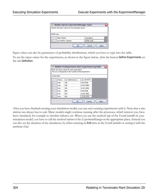 Executing Simulation Experiments                           Execute Experiments with the ExperimentManager




Input values can also be parameters of probability distributions, which you have to type into the table.
To set the input values for the experiments, as shown in the figure below, click the button Define Experiments on
the tab Definition.




After you have finished creating your simulation model, you can start running experiments with it. Note that a sim-
ulation run always has to end. Many models might continue running after the processes, which interest you, have
been simulated, for example to simulate failures, etc. When you use the method stop of the EventController in your
simulation model, you have to call the method endsim of the ExperimentManager at the appropriate place. Instead you
can also set the duration of the simulation, by either entering an End time in the EventController or setting it with the
attribute End.




304                                                               Modeling in Tecnomatix Plant Simulation 2D
 