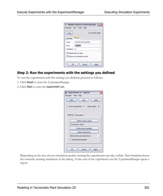 Execute Experiments with the ExperimentManager                              Executing Simulation Experiments




Step 2: Run the experiments with the settings you defined
To run the experiments with the settings you defined, proceed as follows:
1. Click Reset to reset the ExperimentManager.
2. Click Start to start the experiment run.




  Depending on the size of your simulation model, running the experiments can take a while. Plant Simulation shows
  the currently running simulation in the dialog. At the end of the experiment run the ExperimentManager opens a
  report.




Modeling in Tecnomatix Plant Simulation 2D                                                                   305
 
