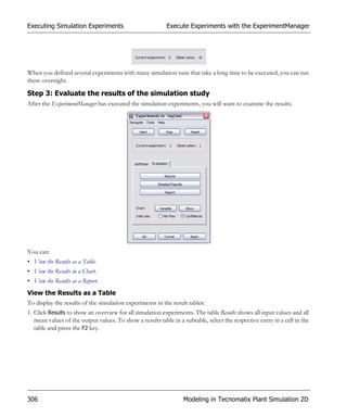 Executing Simulation Experiments                           Execute Experiments with the ExperimentManager




When you defined several experiments with many simulation runs that take a long time to be executed, you can run
them overnight.

Step 3: Evaluate the results of the simulation study
After the ExperimentManager has executed the simulation experiments, you will want to examine the results.




You can:
• View the Results as a Table.
• View the Results in a Chart.
• View the Results as a Report.
View the Results as a Table
To display the results of the simulation experiments in the result tables:
1. Click Results to show an overview for all simulation experiments. The table Results shows all input values and all
   mean values of the output values. To show a results table in a subtable, select the respective entry in a cell in the
   table and press the F2 key.




306                                                               Modeling in Tecnomatix Plant Simulation 2D
 