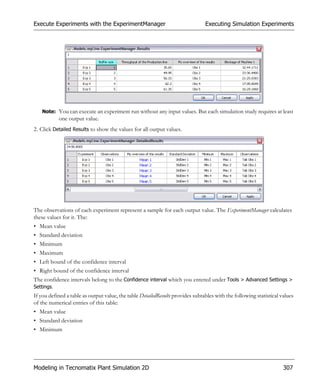 Execute Experiments with the ExperimentManager                                  Executing Simulation Experiments




   Note: You can execute an experiment run without any input values. But each simulation study requires at least
            one output value.
2. Click Detailed Results to show the values for all output values.




The observations of each experiment represent a sample for each output value. The ExperimentManager calculates
these values for it. The:
• Mean value
• Standard deviation
• Minimum
• Maximum
• Left bound of the confidence interval
• Right bound of the confidence interval
The confidence intervals belong to the Confidence interval which you entered under Tools > Advanced Settings >
Settings.
If you defined a table as output value, the table DetailedResults provides subtables with the following statistical values
of the numerical entries of this table:
• Mean value
• Standard deviation
• Minimum




Modeling in Tecnomatix Plant Simulation 2D                                                                           307
 